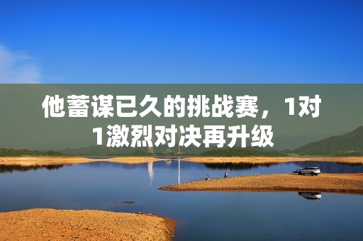 他蓄谋已久的挑战赛，1对1激烈对决再升级