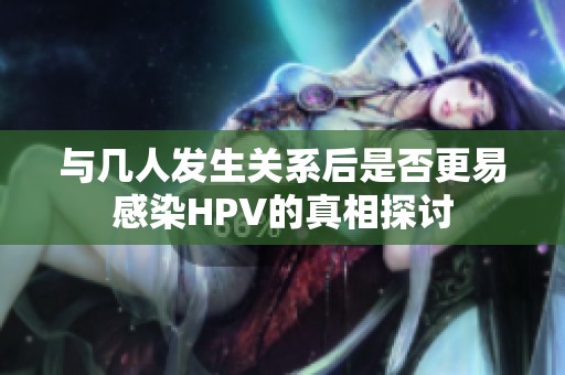 与几人发生关系后是否更易感染HPV的真相探讨