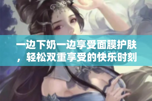 一边下奶一边享受面膜护肤，轻松双重享受的快乐时刻