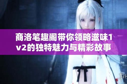 商洛笔趣阁带你领略滋味1v2的独特魅力与精彩故事