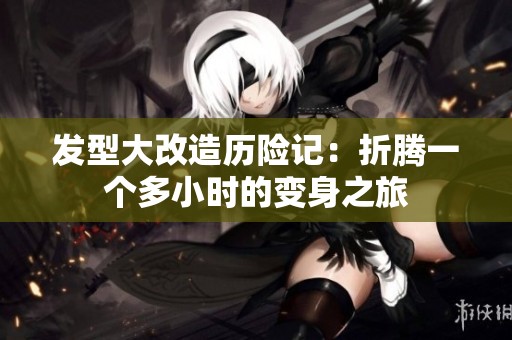 发型大改造历险记：折腾一个多小时的变身之旅