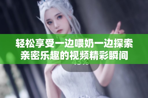 轻松享受一边喂奶一边探索亲密乐趣的视频精彩瞬间