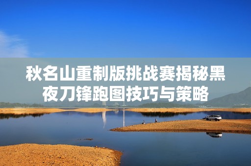 秋名山重制版挑战赛揭秘黑夜刀锋跑图技巧与策略