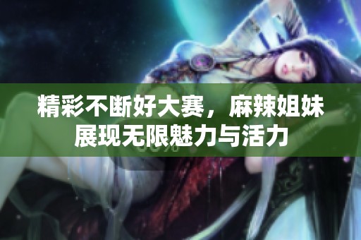 精彩不断好大赛，麻辣姐妹展现无限魅力与活力