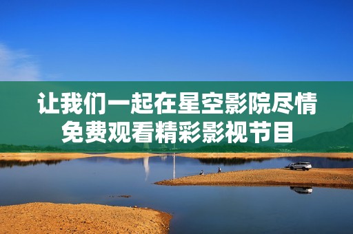 让我们一起在星空影院尽情免费观看精彩影视节目