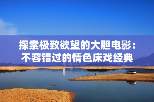 探索极致欲望的大胆电影：不容错过的情色床戏经典
