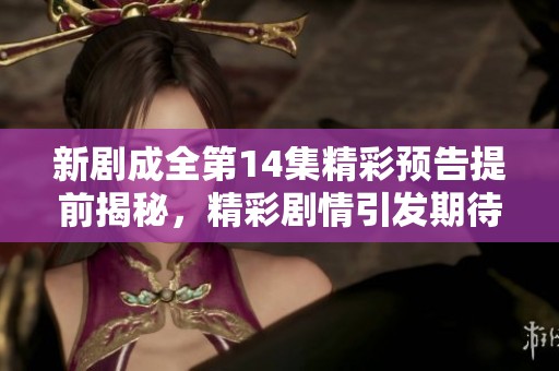 新剧成全第14集精彩预告提前揭秘，精彩剧情引发期待