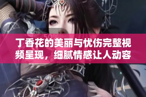 丁香花的美丽与忧伤完整视频呈现，细腻情感让人动容