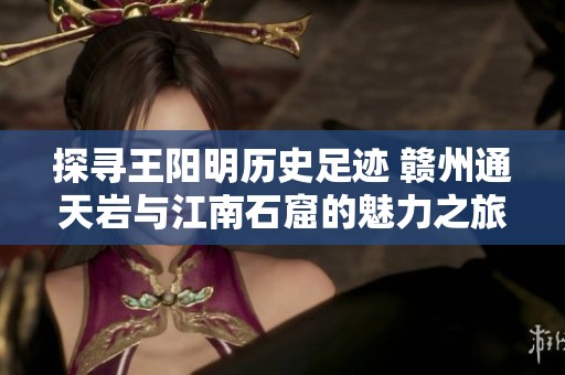 探寻王阳明历史足迹 赣州通天岩与江南石窟的魅力之旅