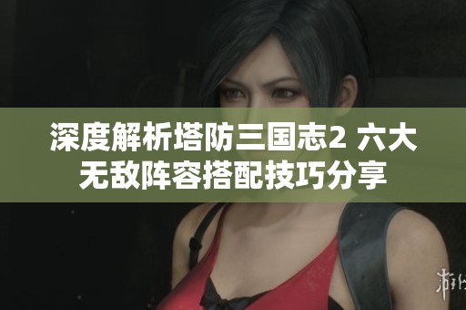 深度解析塔防三国志2 六大无敌阵容搭配技巧分享