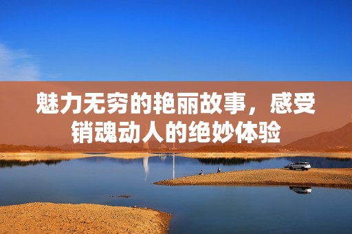 魅力无穷的艳丽故事，感受销魂动人的绝妙体验