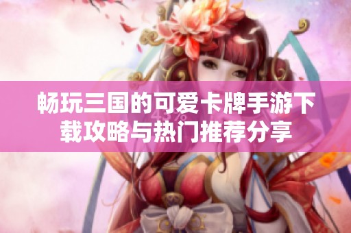 畅玩三国的可爱卡牌手游下载攻略与热门推荐分享