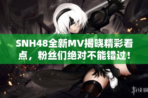 SNH48全新MV揭晓精彩看点，粉丝们绝对不能错过！
