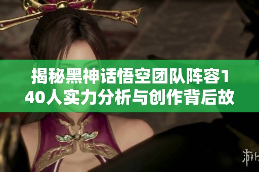 揭秘黑神话悟空团队阵容140人实力分析与创作背后故事