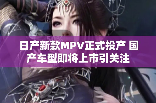日产新款MPV正式投产 国产车型即将上市引关注