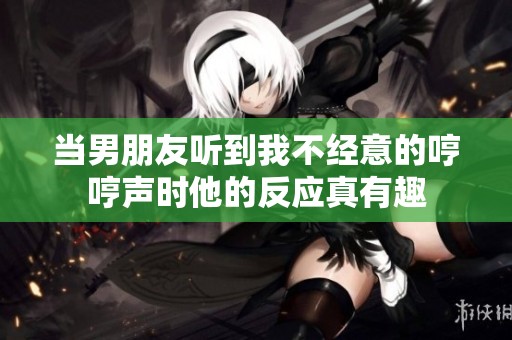 当男朋友听到我不经意的哼哼声时他的反应真有趣
