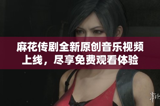 麻花传剧全新原创音乐视频上线，尽享免费观看体验
