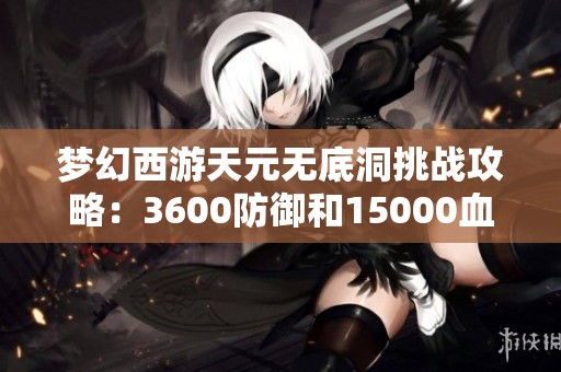 梦幻西游天元无底洞挑战攻略：3600防御和15000血量解析