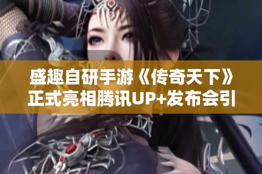 盛趣自研手游《传奇天下》正式亮相腾讯UP+发布会引关注