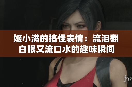 姬小满的搞怪表情：流泪翻白眼又流口水的趣味瞬间