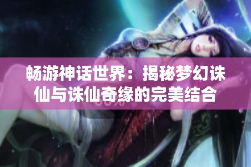 畅游神话世界：揭秘梦幻诛仙与诛仙奇缘的完美结合