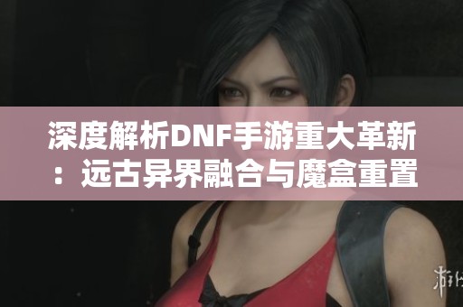 深度解析DNF手游重大革新：远古异界融合与魔盒重置券全新玩法揭秘