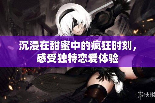 沉浸在甜蜜中的疯狂时刻，感受独特恋爱体验