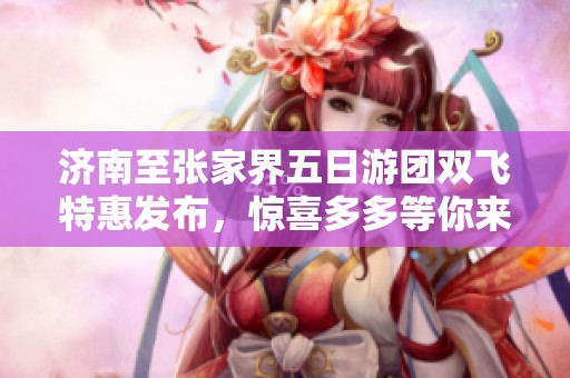 济南至张家界五日游团双飞特惠发布，惊喜多多等你来体验