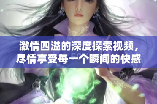激情四溢的深度探索视频，尽情享受每一个瞬间的快感