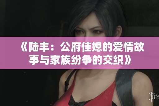 《陆丰：公府佳媳的爱情故事与家族纷争的交织》