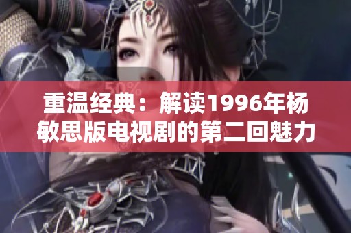 重温经典：解读1996年杨敏思版电视剧的第二回魅力与深意