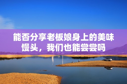 能否分享老板娘身上的美味馒头，我们也能尝尝吗