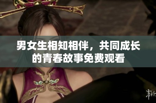 男女生相知相伴，共同成长的青春故事免费观看