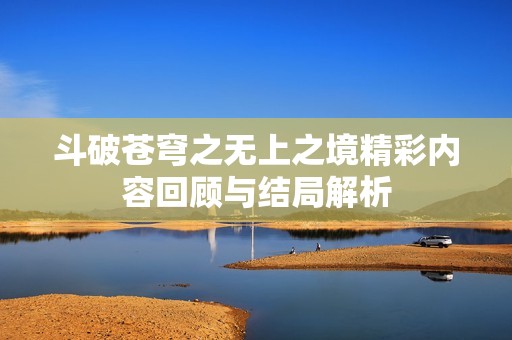 斗破苍穹之无上之境精彩内容回顾与结局解析