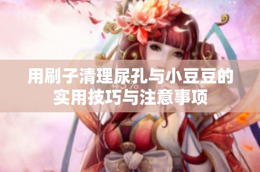 用刷子清理尿孔与小豆豆的实用技巧与注意事项