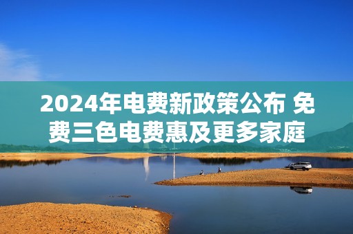 2024年电费新政策公布 免费三色电费惠及更多家庭