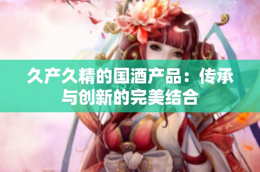 久产久精的国酒产品：传承与创新的完美结合