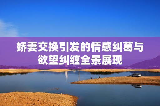娇妻交换引发的情感纠葛与欲望纠缠全景展现