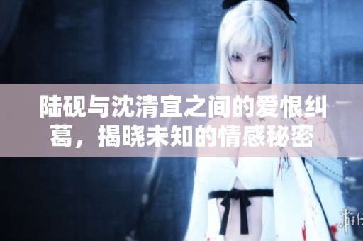 陆砚与沈清宜之间的爱恨纠葛，揭晓未知的情感秘密