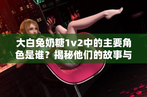 大白兔奶糖1v2中的主要角色是谁？揭秘他们的故事与特点