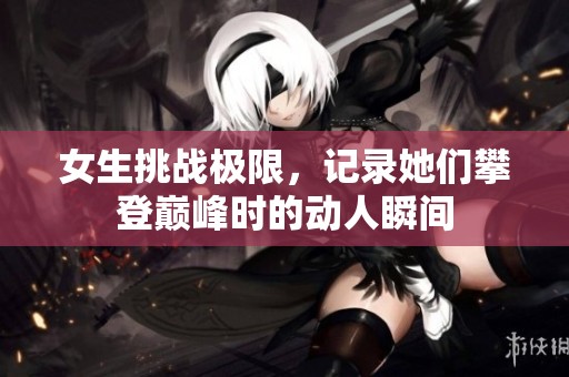 女生挑战极限，记录她们攀登巅峰时的动人瞬间