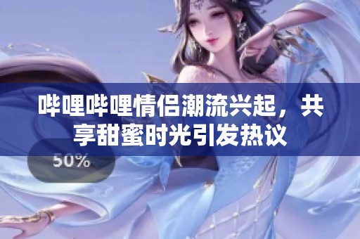 哔哩哔哩情侣潮流兴起，共享甜蜜时光引发热议