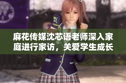 麻花传媒沈芯语老师深入家庭进行家访，关爱学生成长