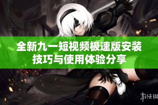 全新九一短视频极速版安装技巧与使用体验分享