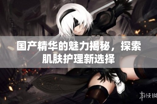 国产精华的魅力揭秘，探索肌肤护理新选择
