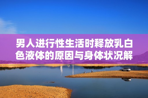 男人进行性生活时释放乳白色液体的原因与身体状况解析