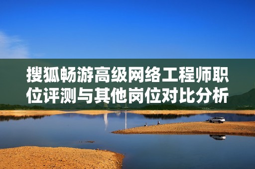搜狐畅游高级网络工程师职位评测与其他岗位对比分析