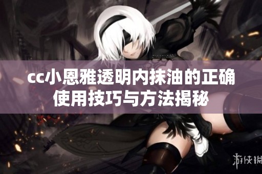 cc小恩雅透明内抹油的正确使用技巧与方法揭秘