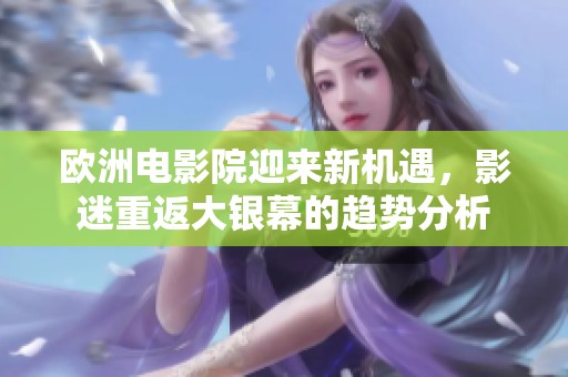 欧洲电影院迎来新机遇，影迷重返大银幕的趋势分析