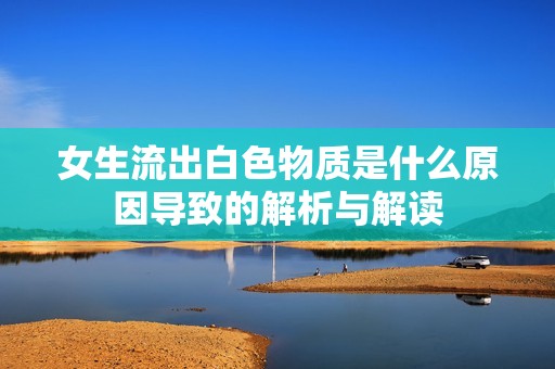 女生流出白色物质是什么原因导致的解析与解读